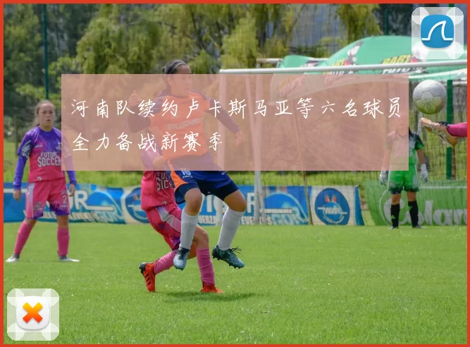 河南队续约卢卡斯马亚等六名球员全力备战新赛季