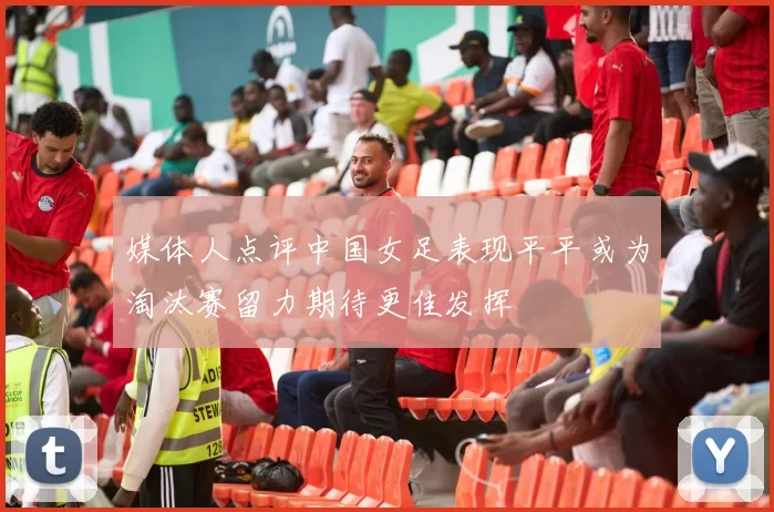 媒体人点评中国女足表现平平或为淘汰赛留力期待更佳发挥