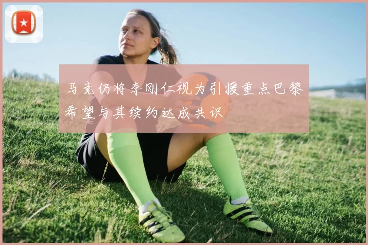 马竞仍将李刚仁视为引援重点巴黎希望与其续约达成共识