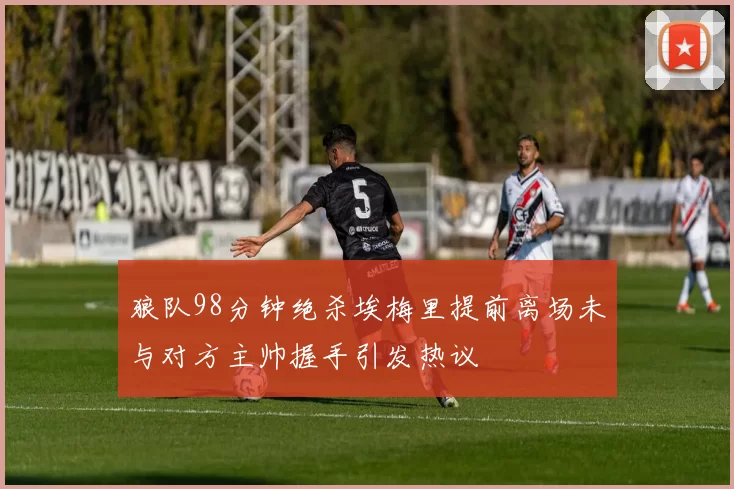 狼队98分钟绝杀埃梅里提前离场未与对方主帅握手引发热议