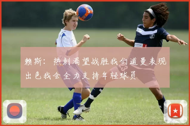 赖斯：热刺渴望战胜我们道曼表现出色我会全力支持年轻球员