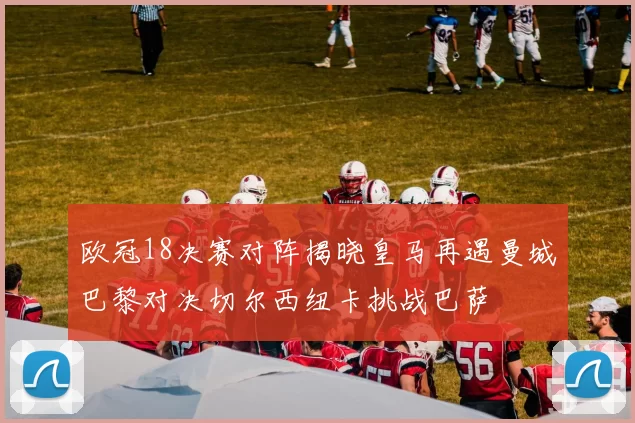 欧冠18决赛对阵揭晓皇马再遇曼城巴黎对决切尔西纽卡挑战巴萨