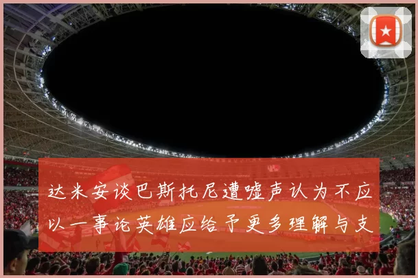 达米安谈巴斯托尼遭嘘声认为不应以一事论英雄应给予更多理解与支持