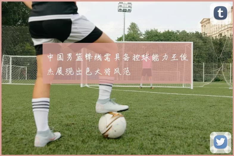 中国男篮锋线需具备控球能力王俊杰展现出色大将风范