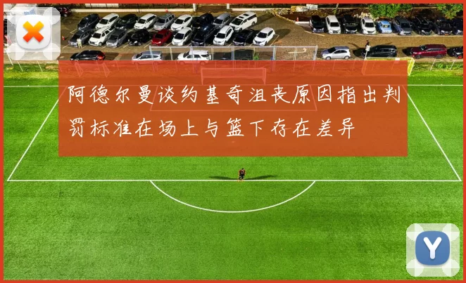 阿德尔曼谈约基奇沮丧原因指出判罚标准在场上与篮下存在差异
