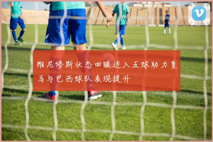 维尼修斯状态回暖连入五球助力皇马与巴西球队表现提升